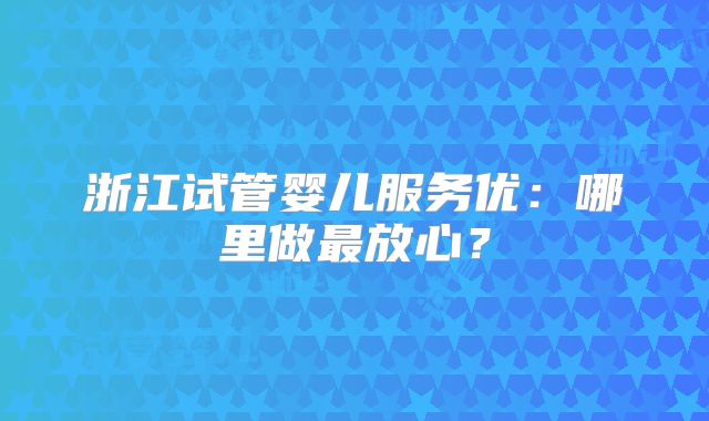 浙江试管婴儿服务优:哪里做最放心?