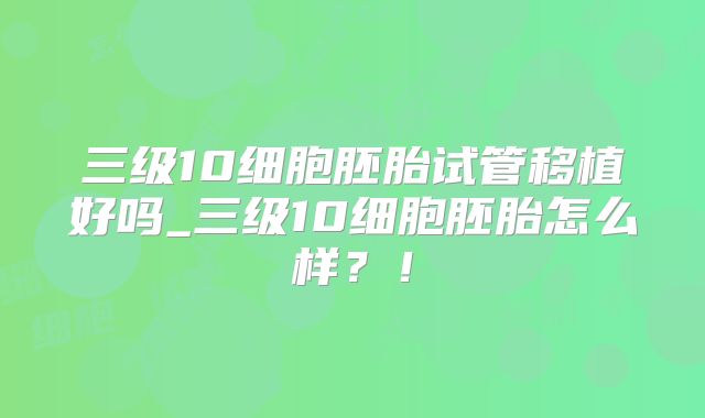 三级10细胞胚胎试管移植好吗_三级10细胞胚胎怎么样？！