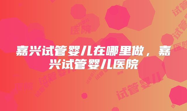 嘉兴试管婴儿在哪里做，嘉兴试管婴儿医院