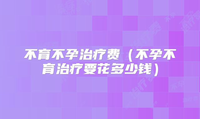 不育不孕治疗费（不孕不育治疗要花多少钱）