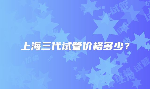 上海三代试管价格多少?
