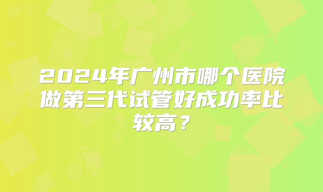 2024年广州市哪个医院做第三代试管好成功率比较高？