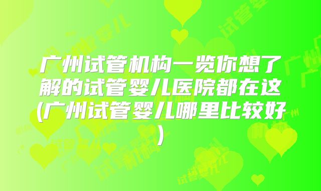 广州试管机构一览你想了解的试管婴儿医院都在这(广州试管婴儿哪里比较好)