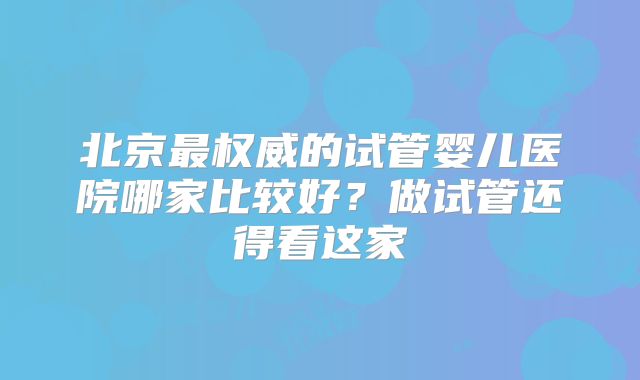 北京最权威的试管婴儿医院哪家比较好？做试管还得看这家
