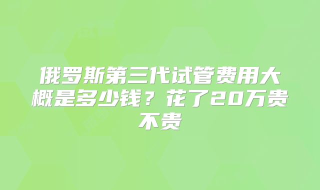 俄罗斯第三代试管费用大概是多少钱？花了20万贵不贵