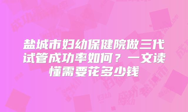 盐城市妇幼保健院做三代试管成功率如何？一文读懂需要花多少钱