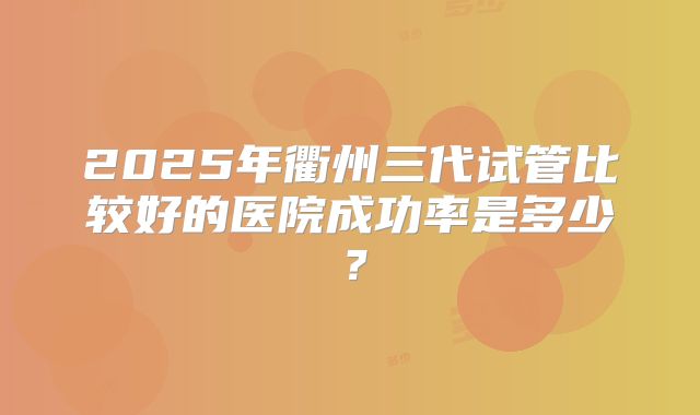 2025年衢州三代试管比较好的医院成功率是多少？