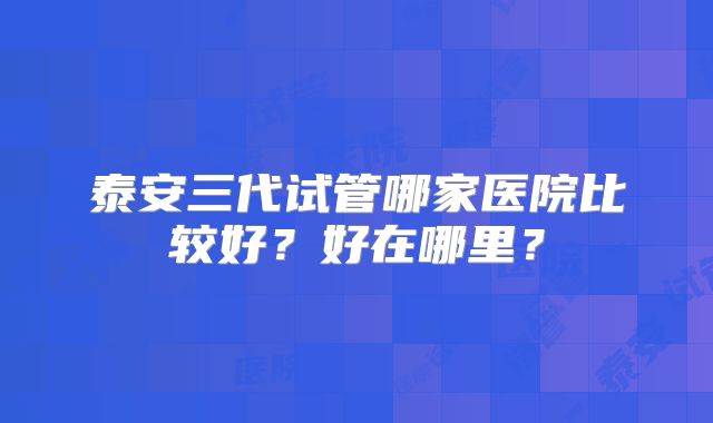 泰安三代试管哪家医院比较好？好在哪里？