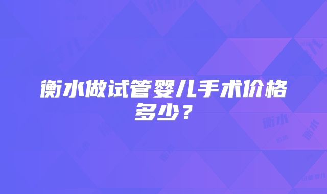衡水做试管婴儿手术价格多少？