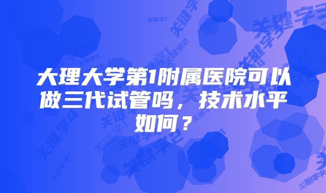 大理大学第1附属医院可以做三代试管吗，技术水平如何？