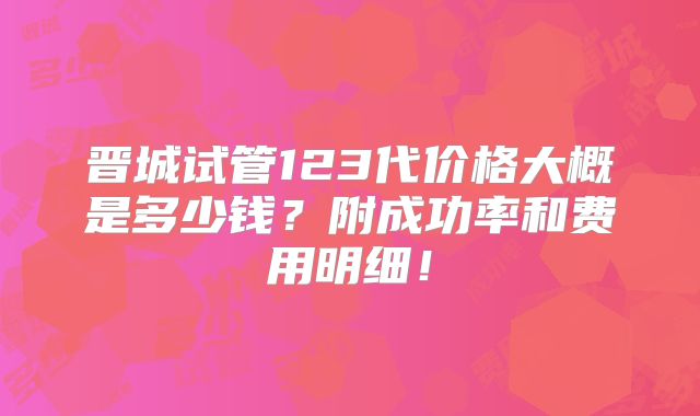 晋城试管123代价格大概是多少钱？附成功率和费用明细！