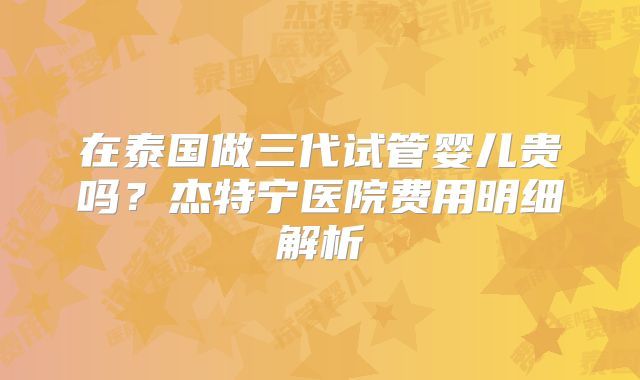 在泰国做三代试管婴儿贵吗?杰特宁医院费用明细解析