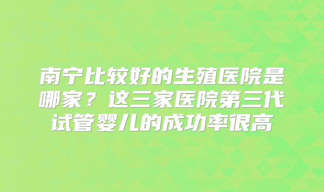 南宁比较好的生殖医院是哪家?这三家医院第三代试管婴儿的成功率很高