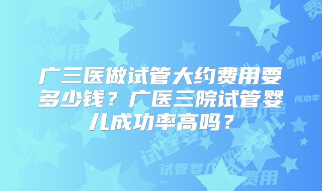 广三医做试管大约费用要多少钱？广医三院试管婴儿成功率高吗？