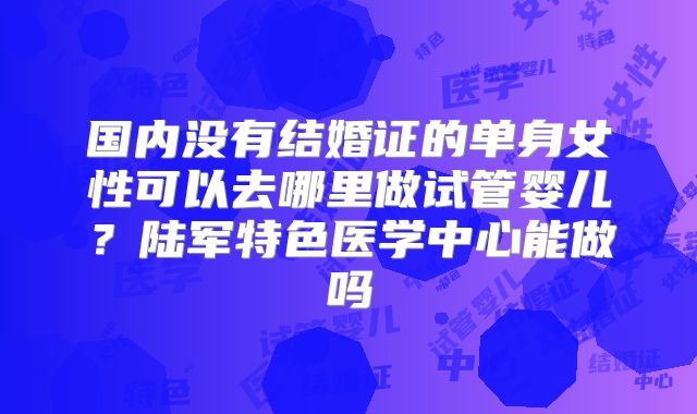 国内没有结婚证的单身女性可以去哪里做试管婴儿?陆军特色医学中心能做吗