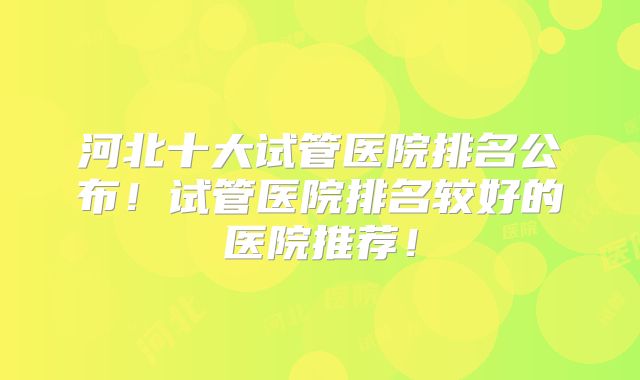 河北十大试管医院排名公布!试管医院排名较好的医院推荐!