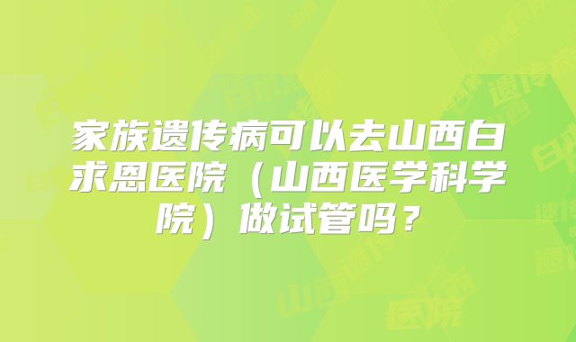 家族遗传病可以去山西白求恩医院(山西医学科学院)做试管吗?