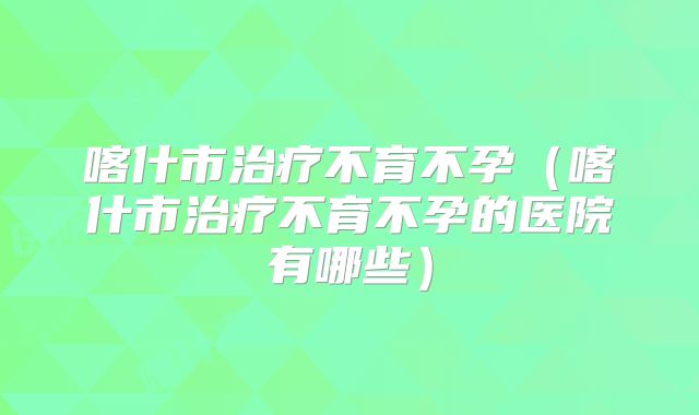喀什市治疗不育不孕（喀什市治疗不育不孕的医院有哪些）
