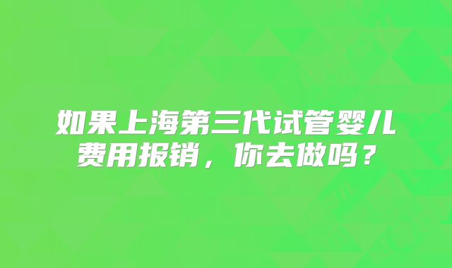 如果上海第三代试管婴儿费用报销,你去做吗?