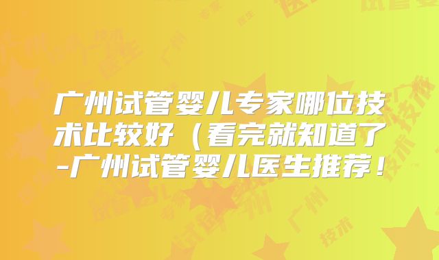 广州试管婴儿专家哪位技术比较好（看完就知道了-广州试管婴儿医生推荐！