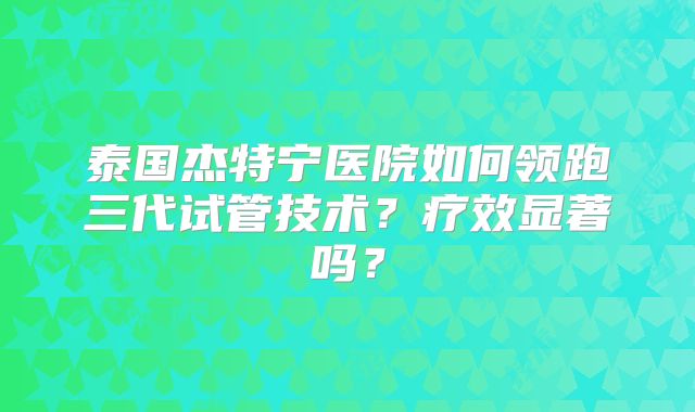 泰国杰特宁医院如何领跑三代试管技术?疗效显著吗?