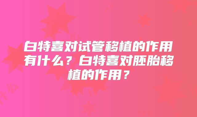 白特喜对试管移植的作用有什么？白特喜对胚胎移植的作用？