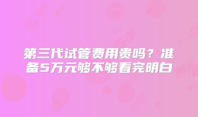 第三代试管费用贵吗？准备5万元够不够看完明白