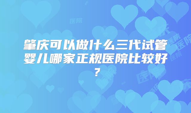 肇庆可以做什么三代试管婴儿哪家正规医院比较好？