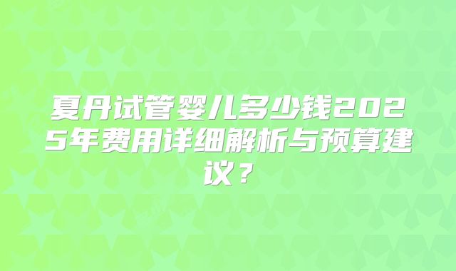 夏丹试管婴儿多少钱2025年费用详细解析与预算建议？