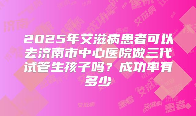 2025年艾滋病患者可以去济南市中心医院做三代试管生孩子吗?成功率有多少