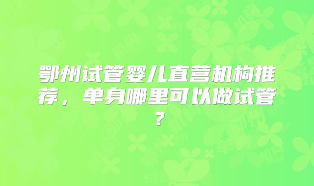鄂州试管婴儿直营机构推荐，单身哪里可以做试管？