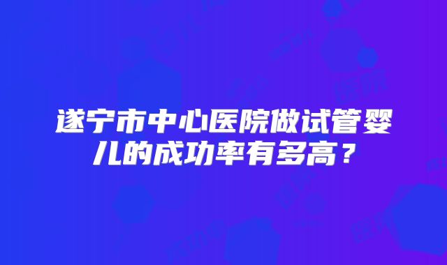 遂宁市中心医院做试管婴儿的成功率有多高？