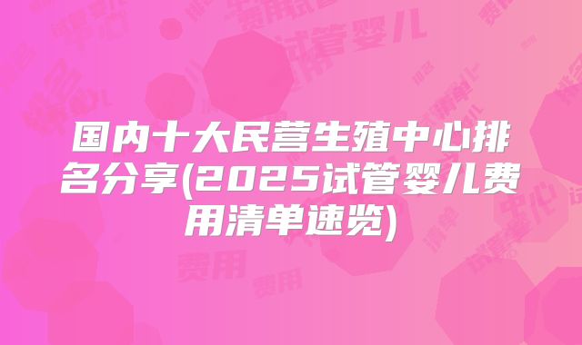 国内十大民营生殖中心排名分享(2025试管婴儿费用清单速览)
