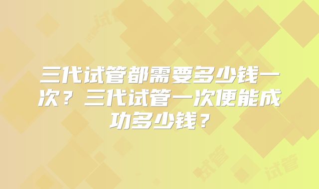 三代试管都需要多少钱一次？三代试管一次便能成功多少钱？