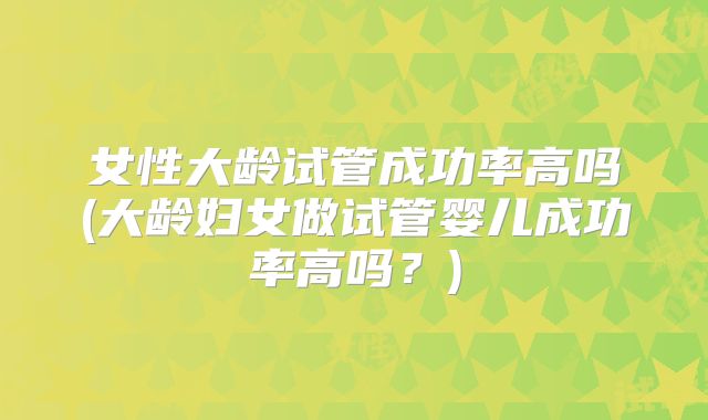 女性大龄试管成功率高吗(大龄妇女做试管婴儿成功率高吗？)