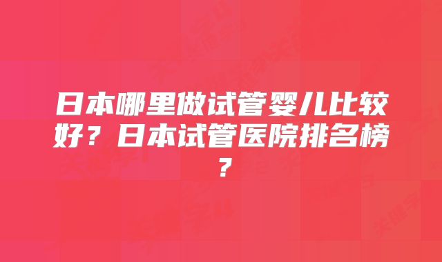 日本哪里做试管婴儿比较好？日本试管医院排名榜？