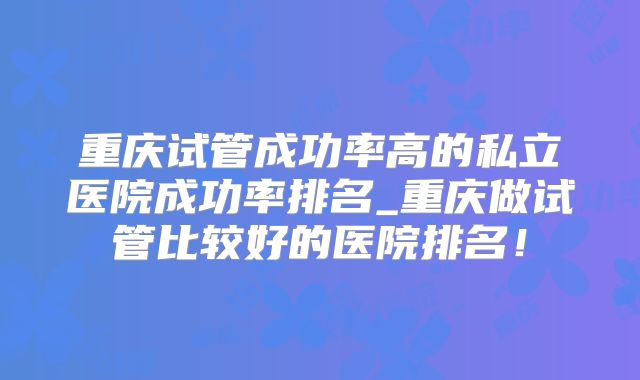 重庆试管成功率高的私立医院成功率排名_重庆做试管比较好的医院排名！