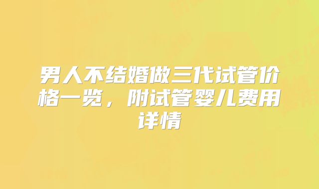 男人不结婚做三代试管价格一览，附试管婴儿费用详情