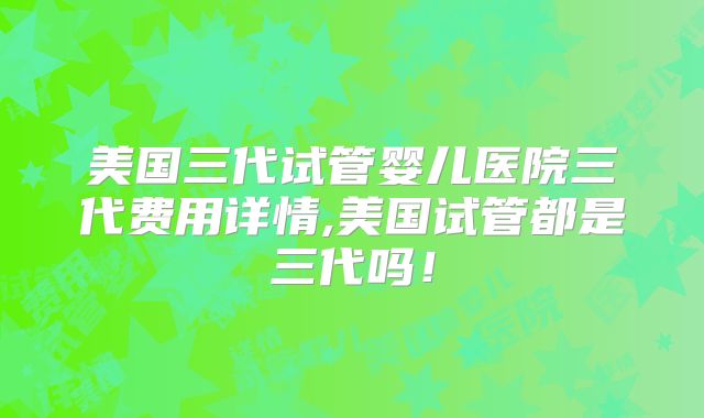 美国三代试管婴儿医院三代费用详情,美国试管都是三代吗！