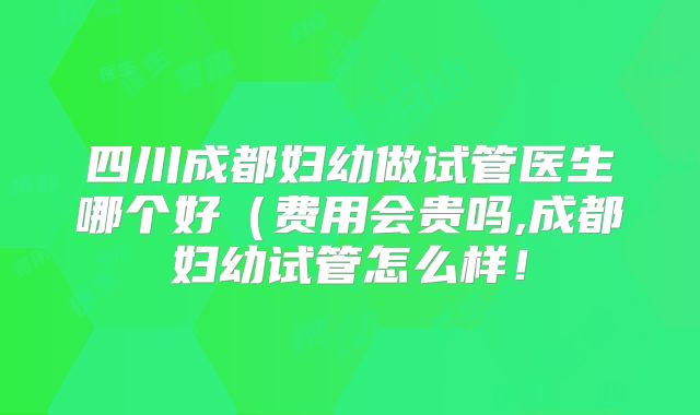 四川成都妇幼做试管医生哪个好（费用会贵吗,成都妇幼试管怎么样！