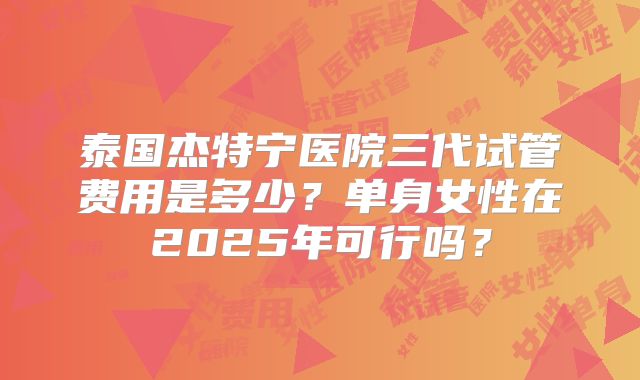 泰国杰特宁医院三代试管费用是多少？单身女性在2025年可行吗？