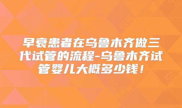 早衰患者在乌鲁木齐做三代试管的流程-乌鲁木齐试管婴儿大概多少钱!