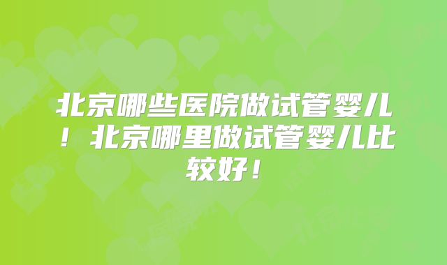 北京哪些医院做试管婴儿！北京哪里做试管婴儿比较好！