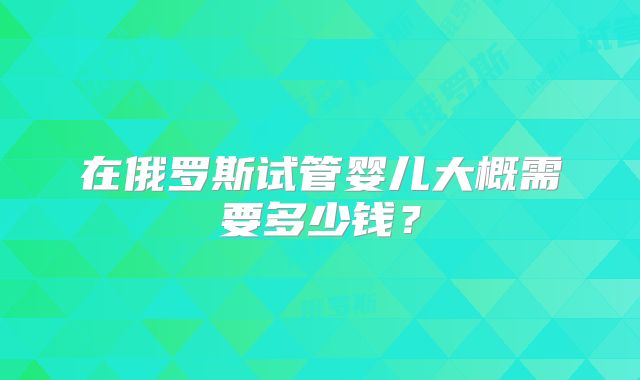 在俄罗斯试管婴儿大概需要多少钱?