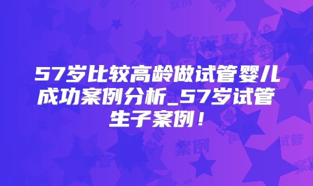 57岁比较高龄做试管婴儿成功案例分析_57岁试管生子案例！