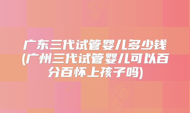 广东三代试管婴儿多少钱(广州三代试管婴儿可以百分百怀上孩子吗)