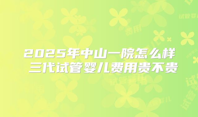 2025年中山一院怎么样 三代试管婴儿费用贵不贵
