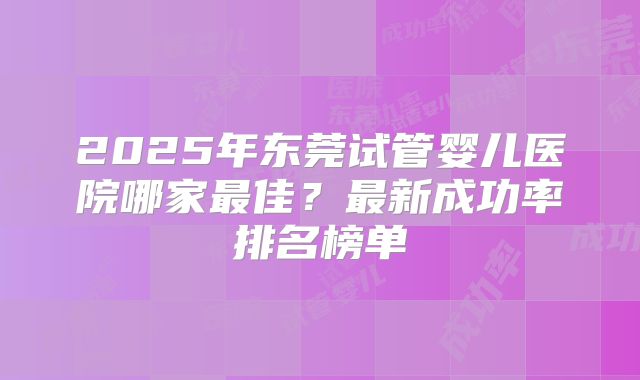 2025年东莞试管婴儿医院哪家最佳？最新成功率排名榜单