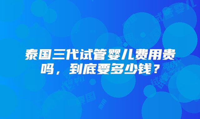 泰国三代试管婴儿费用贵吗，到底要多少钱？