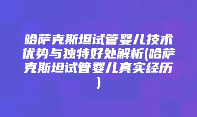 哈萨克斯坦试管婴儿技术优势与独特好处解析(哈萨克斯坦试管婴儿真实经历)